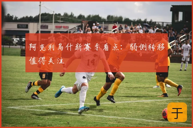 阿克利乌什新赛季看点：弱侧转移值得关注